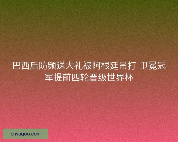 巴西后防频送大礼被阿根廷吊打 卫冕冠军提前四轮晋级世界杯 巴西后防频送大礼被阿根廷吊打 卫冕冠军提前四轮晋级世界杯