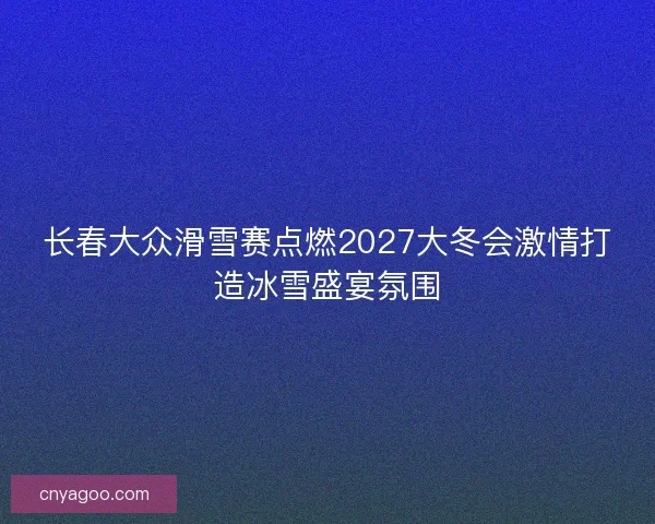 长春大众滑雪赛点燃2027大冬会激情打造冰雪盛宴氛围 长春大众滑雪赛点燃2027大冬会激情打造冰雪盛宴氛围