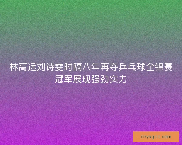 林高远刘诗雯时隔八年再夺乒乓球全锦赛冠军展现强劲实力