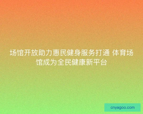 场馆开放助力惠民健身服务打通 体育场馆成为全民健康新平台