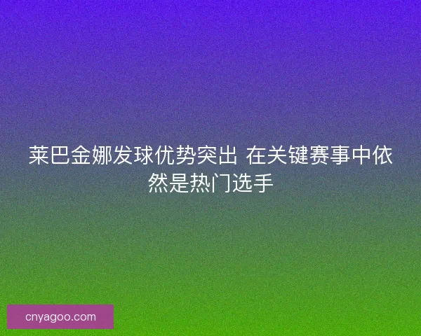 莱巴金娜发球优势突出 在关键赛事中依然是热门选手 莱巴金娜发球优势突出 在关键赛事中依然是热门选手
