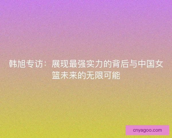 韩旭专访：展现最强实力的背后与中国女篮未来的无限可能