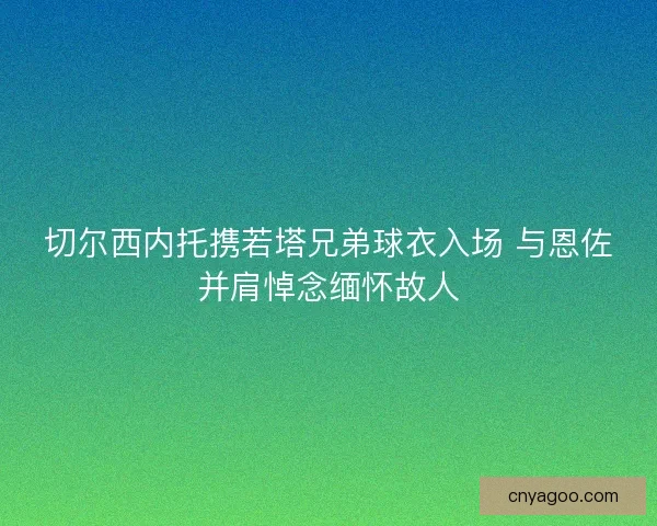 切尔西内托携若塔兄弟球衣入场 与恩佐并肩悼念缅怀故人