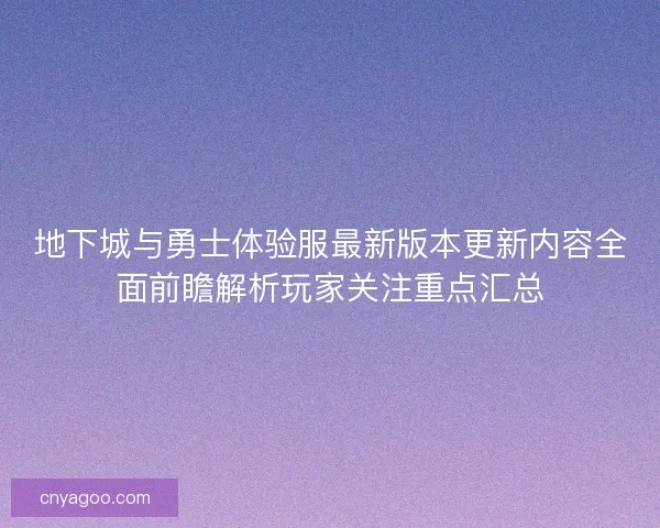 地下城与勇士体验服最新版本更新内容全面前瞻解析玩家关注重点汇总