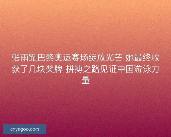 张雨霏巴黎奥运赛场绽放光芒 她最终收获了几块奖牌 拼搏之路见证中国游泳力量