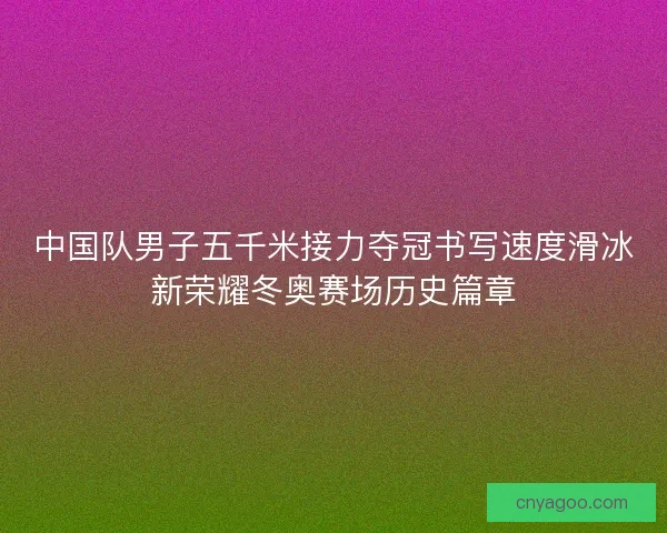中国队男子五千米接力夺冠书写速度滑冰新荣耀冬奥赛场历史篇章