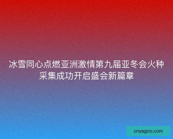 冰雪同心点燃亚洲激情第九届亚冬会火种采集成功开启盛会新篇章