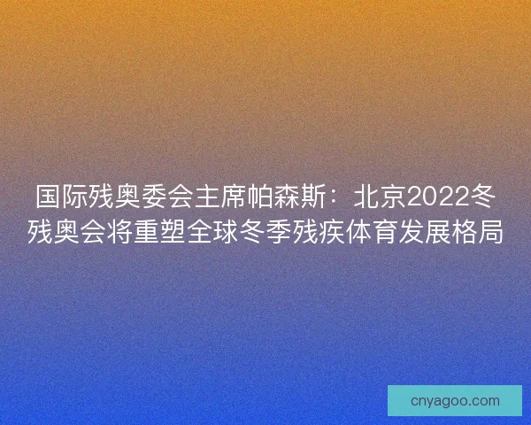 国际残奥委会主席帕森斯：北京2022冬残奥会将重塑全球冬季残疾体育发展格局