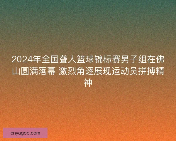 2024年全国聋人篮球锦标赛男子组在佛山圆满落幕 激烈角逐展现运动员拼搏精神