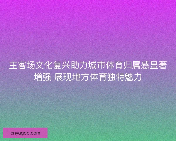 主客场文化复兴助力城市体育归属感显著增强 展现地方体育独特魅力
